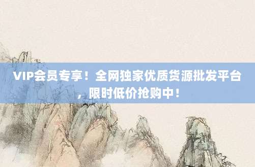 VIP会员专享！全网独家优质货源批发平台，限时低价抢购中！