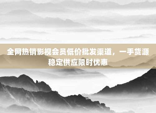 全网热销影视会员低价批发渠道，一手货源稳定供应限时优惠