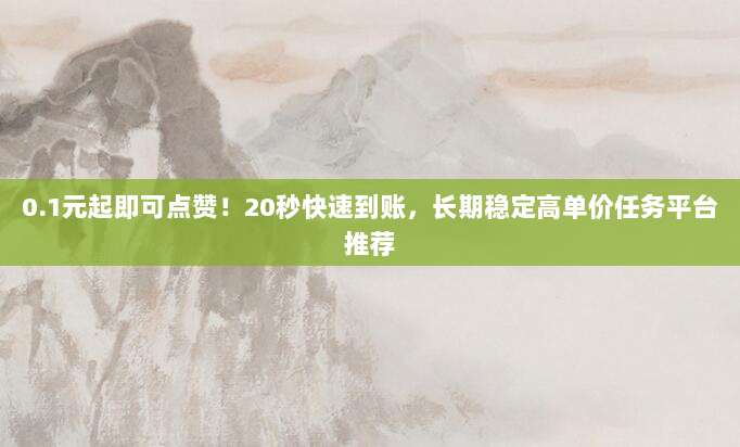 0.1元起即可点赞！20秒快速到账，长期稳定高单价任务平台推荐