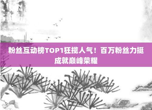粉丝互动榜TOP1狂揽人气！百万粉丝力挺成就巅峰荣耀
