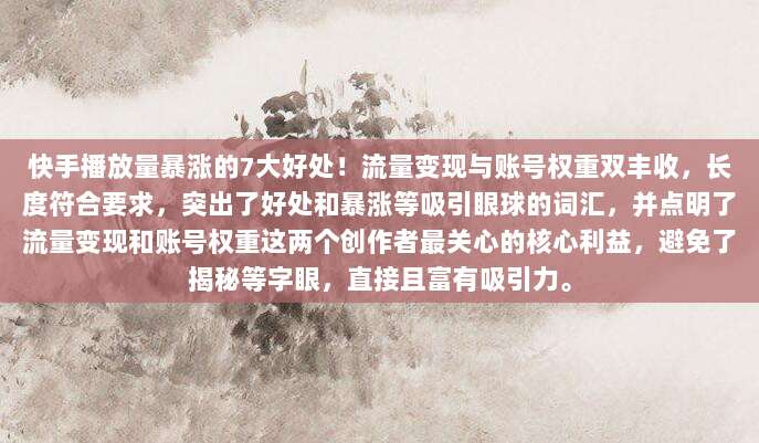 快手播放量暴涨的7大好处!流量变现与账号权重双丰收,长度符合要求,突出了好处和暴涨等吸引眼球的词汇,并点明了流量变现和账号权重这两个创作者最关心的核心利益,避免了揭秘等字眼,直接且富有吸引力。