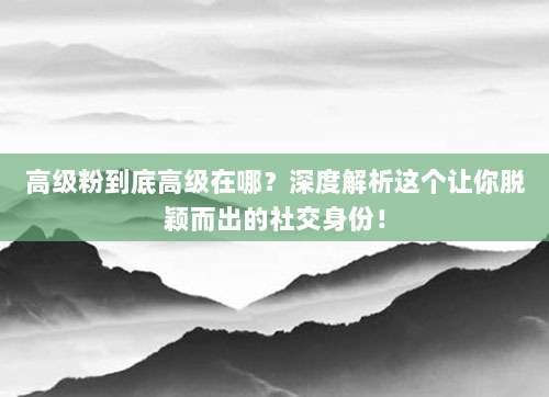 高级粉到底高级在哪?深度解析这个让你脱颖而出的社交身份!