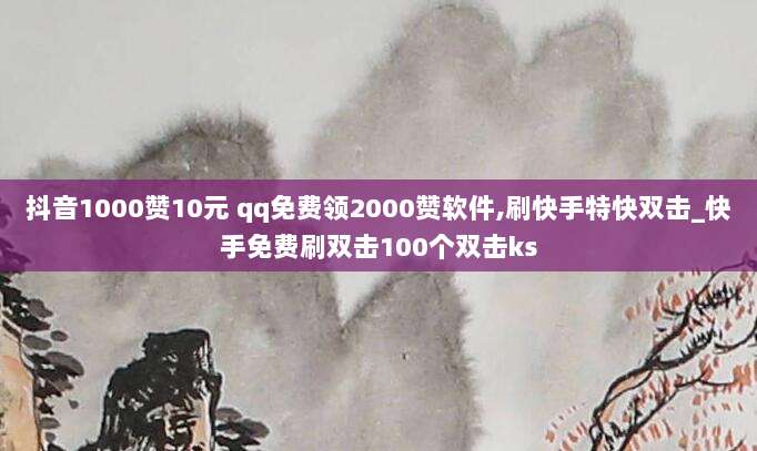 抖音1000赞10元 qq免费领2000赞软件,刷快手特快双击_快手免费刷双击100个双击ks