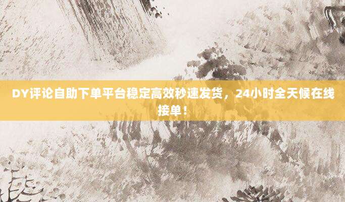 DY评论自助下单平台稳定高效秒速发货，24小时全天候在线接单！