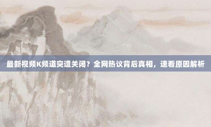 最新视频K频道突遭关闭？全网热议背后真相，速看原因解析