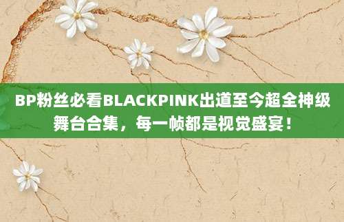 BP粉丝必看BLACKPINK出道至今超全神级舞台合集，每一帧都是视觉盛宴！
