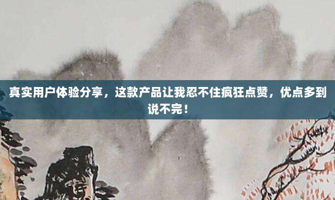 真实用户体验分享，这款产品让我忍不住疯狂点赞，优点多到说不完！