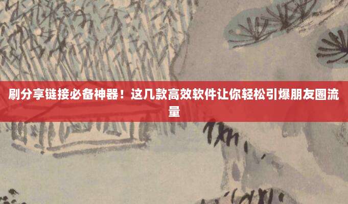 刷分享链接必备神器！这几款高效软件让你轻松引爆朋友圈流量