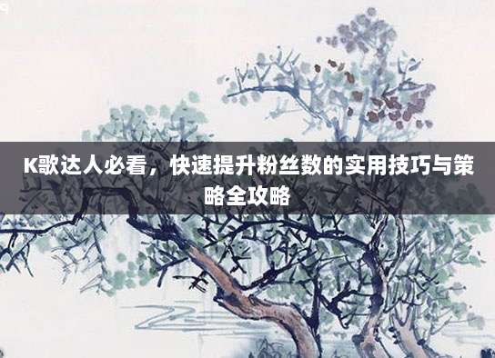 K歌达人必看,快速提升粉丝数的实用技巧与策略全攻略