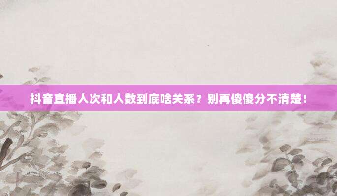 抖音直播人次和人数到底啥关系？别再傻傻分不清楚！