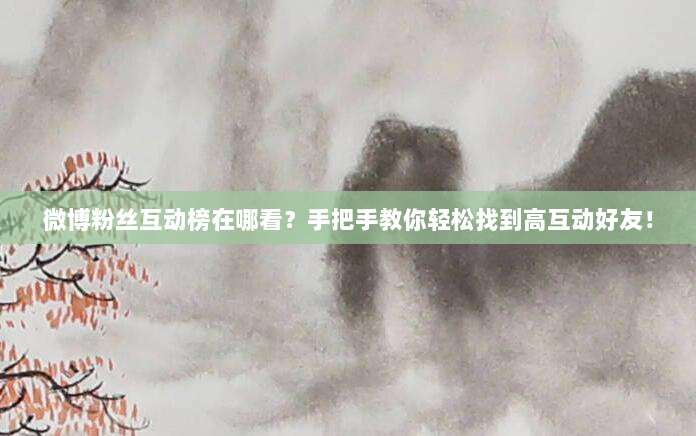 微博粉丝互动榜在哪看?手把手教你轻松找到高互动好友!