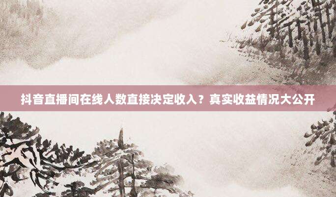 抖音直播间在线人数直接决定收入？真实收益情况大公开