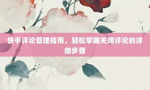 快手评论管理指南，轻松掌握关闭评论的详细步骤