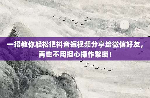 一招教你轻松把抖音短视频分享给微信好友，再也不用担心操作繁琐！