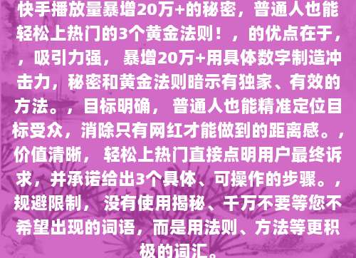 快手播放量暴增20万+的秘密,普通人也能轻松上热门的3个黄金法则!,的优点在于,,吸引力强, 暴增20万+用具体数字制造冲击力,秘密和黄金法则暗示有独家、有效的方法。,目标明确, 普通人也能精准定位目标受众,消除只有网红才能做到的距离感。,价值清晰, 轻松上热门直接点明用户最终诉求,并承诺给出3个具体、可操作的步骤。,规避限制, 没有使用揭秘、千万不要等您不希望出现的词语,而是用法则、方法等更积极的词汇。