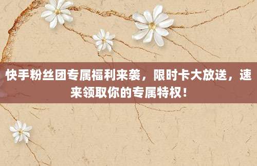 快手粉丝团专属福利来袭，限时卡大放送，速来领取你的专属特权！