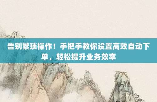 告别繁琐操作！手把手教你设置高效自动下单，轻松提升业务效率