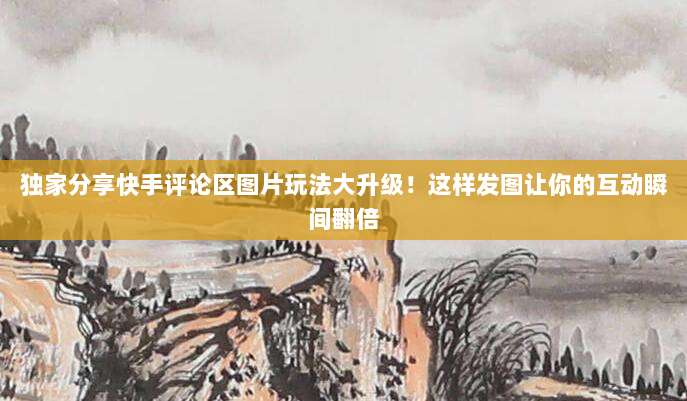 独家分享快手评论区图片玩法大升级！这样发图让你的互动瞬间翻倍