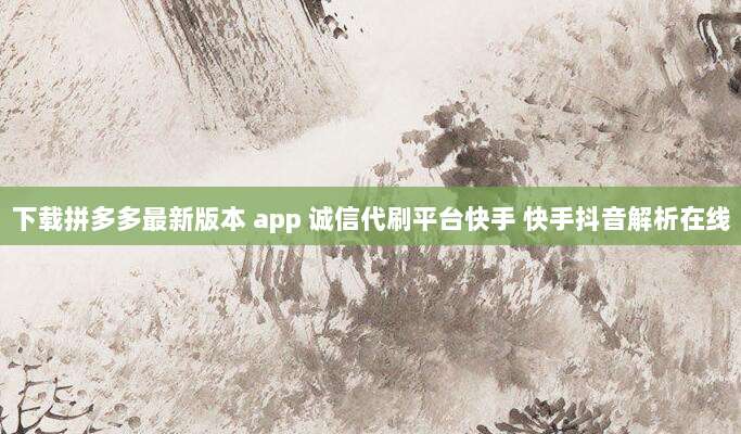 下载拼多多最新版本 app 诚信代刷平台快手 快手抖音解析在线