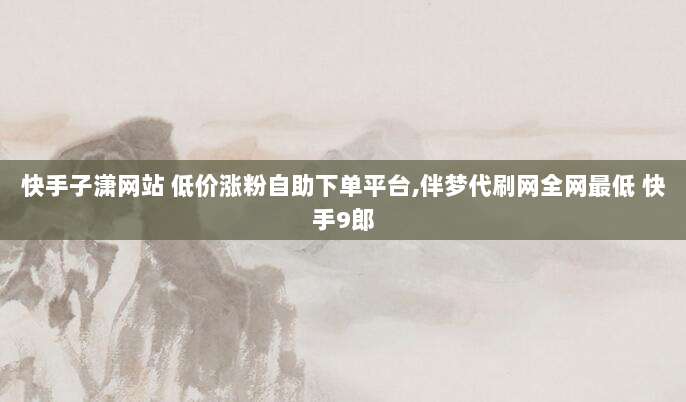 快手子潇网站 低价涨粉自助下单平台,伴梦代刷网全网最低 快手9郎