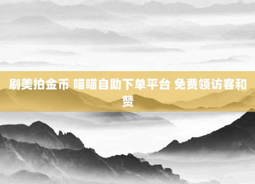 刷美拍金币 喵喵自助下单平台 免费领访客和赞