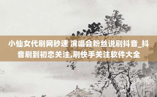 小仙女代刷网秒速 演唱会粉丝说刷抖音_抖音刷到初恋关注,刷快手关注软件大全