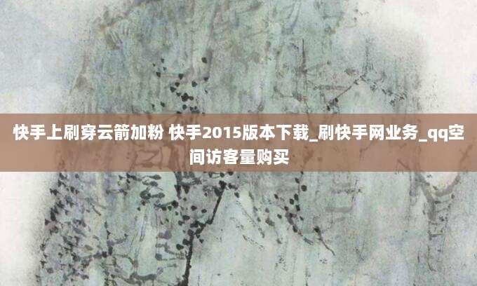 快手上刷穿云箭加粉 快手2015版本下载_刷快手网业务_qq空间访客量购买